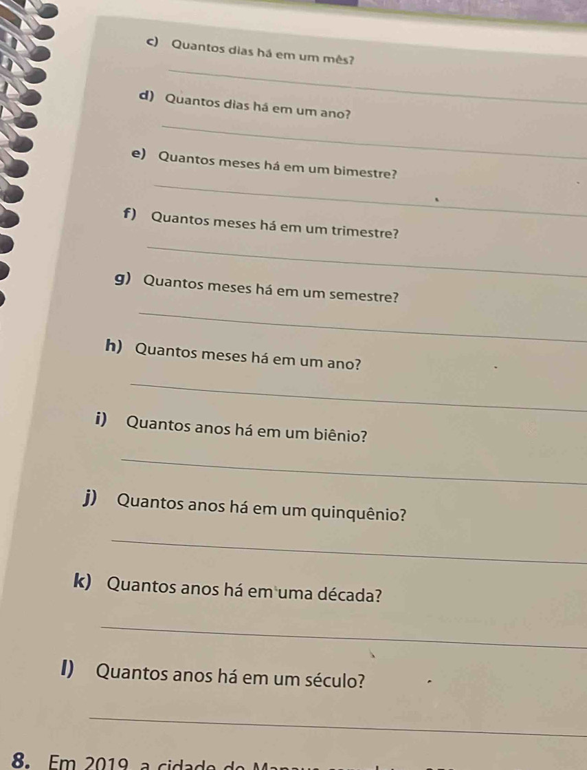 Quantos dias há em um mês? 
_ 
d) Quantos dias há em um ano? 
_ 
e) Quantos meses há em um bimestre? 
_ 
f) Quantos meses há em um trimestre? 
_ 
g) Quantos meses há em um semestre? 
h) Quantos meses há em um ano? 
_ 
i) Quantos anos há em um biênio? 
_ 
j) Quantos anos há em um quinquênio? 
_ 
k) Quantos anos há em uma década? 
_ 
I) Quantos anos há em um século? 
_ 
m 20 1 a cdado