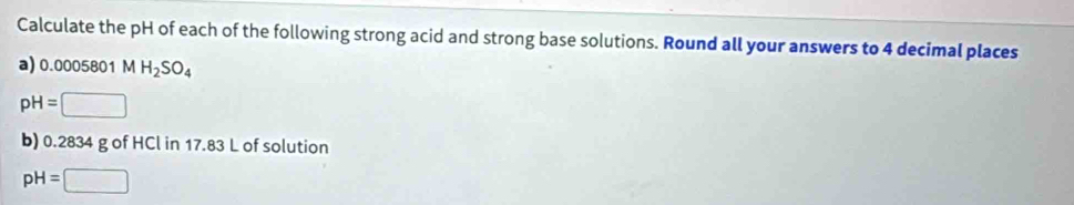 Calculate the pH of each of the following strong acid and strong base solutions. Round all your answers to 4 decimal places 
a) 0.0005801 MH_2SO_4
pH=□
b) 0.2834 g of HCl in 17.83 L of solution
pH=□