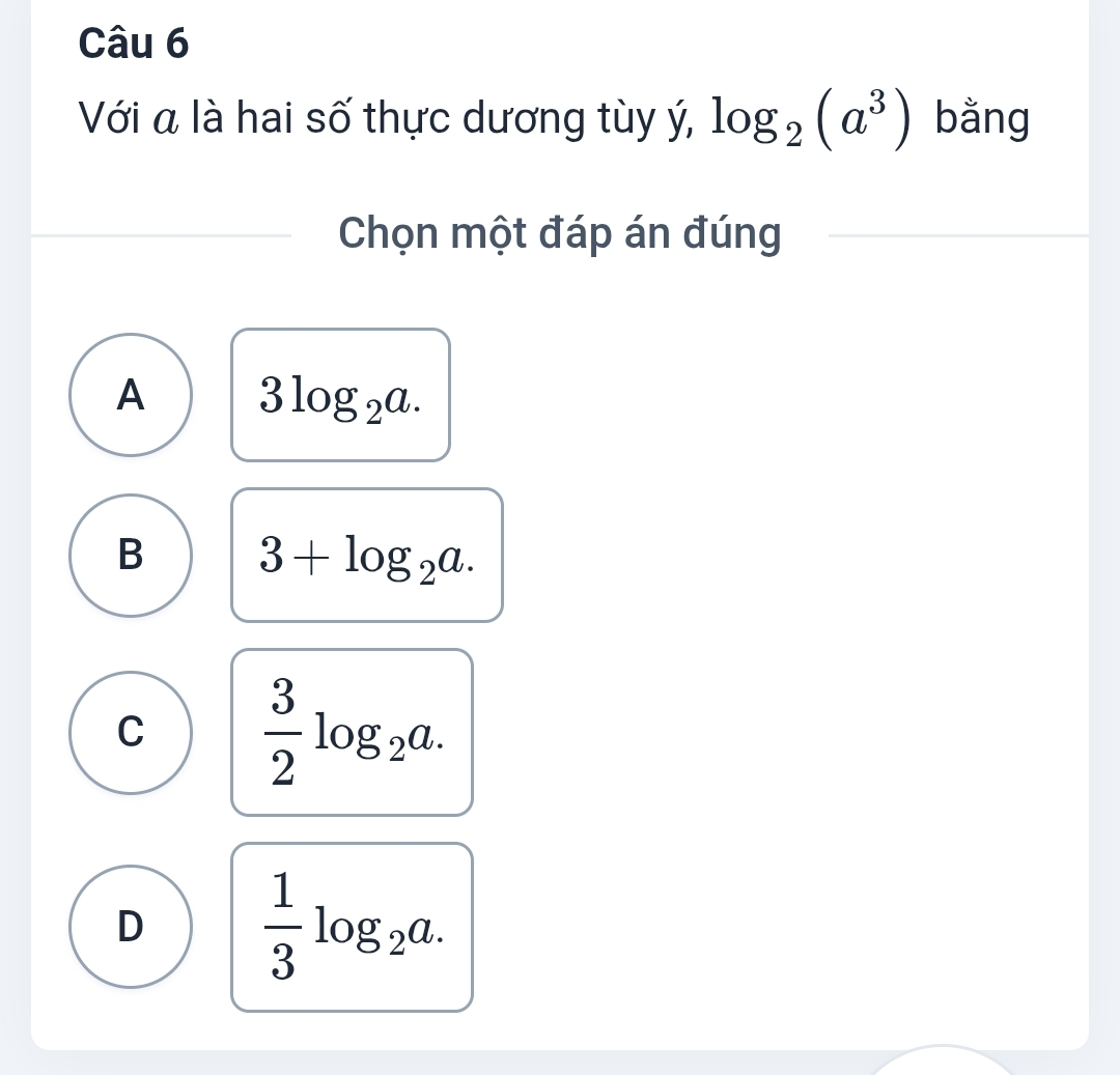 Với a là hai số thực dương tùy ý, log _2(a^3) bǎng
Chọn một đáp án đúng
A 3log _2a.
B 3+log _2a.
C  3/2 log _2a.
D  1/3 log _2a.