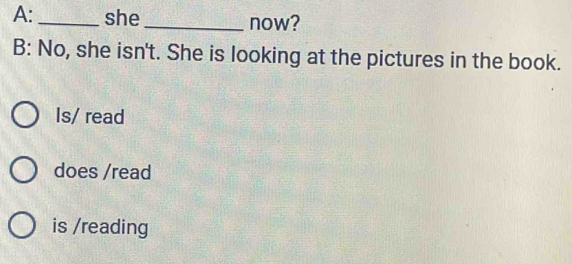 A:_ she_ now?
B: No, she isn't. She is looking at the pictures in the book.
Is/ read
does /read
is /reading