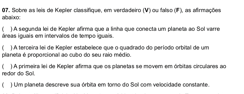 Sobre as leis de Kepler classifique, em verdadeiro (V) ou falso (F), as afirmações 
abaixo: 
 ) A segunda lei de Kepler afirma que a linha que conecta um planeta ao Sol varre 
áreas iguais em intervalos de tempo iguais. 
 )A terceira lei de Kepler estabelece que o quadrado do período orbital de um 
planeta é proporcional ao cubo do seu raio médio. 
( ) A primeira lei de Kepler afirma que os planetas se movem em órbitas circulares ao 
redor do Sol. 
 ) Um planeta descreve sua órbita em torno do Sol com velocidade constante.