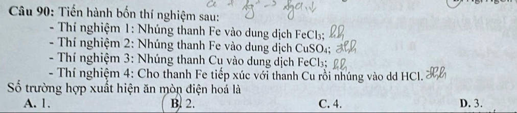 Tiến hành bốn thí nghiệm sau:
- Thí nghiệm 1: Nhúng thanh Fe vào dung dịch FeCl3;
- Thí nghiệm 2: Nhúng thanh Fe vào dung dịch CuSO₄;
- Thí nghiệm 3: Nhúng thanh Cụ vào dung dịch FeCl3:
- Thí nghiệm 4: Cho thanh Fe tiếp xúc với thanh Cu rồi nhúng vào dd HCl.
Số trường hợp xuất hiện ăn mòn điện hoá là
A. 1. B. 2. C. 4. D. 3.