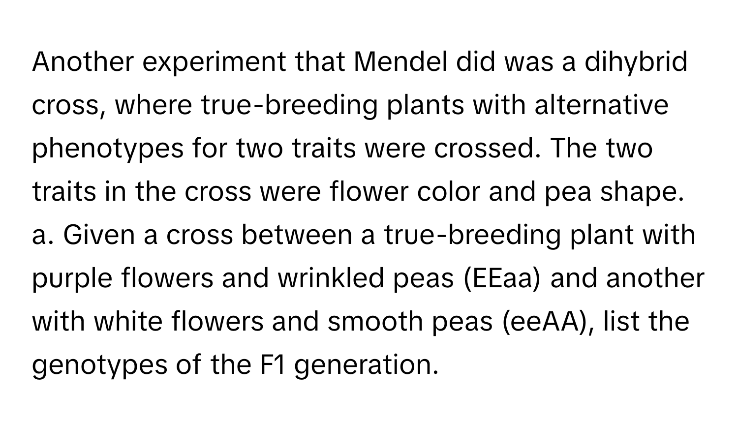 Another experiment that Mendel did was a dihybrid cross, where true-breeding plants with alternative phenotypes for two traits were crossed. The two traits in the cross were flower color and pea shape. a. Given a cross between a true-breeding plant with purple flowers and wrinkled peas (EEaa) and another with white flowers and smooth peas (eeAA), list the genotypes of the F1 generation.