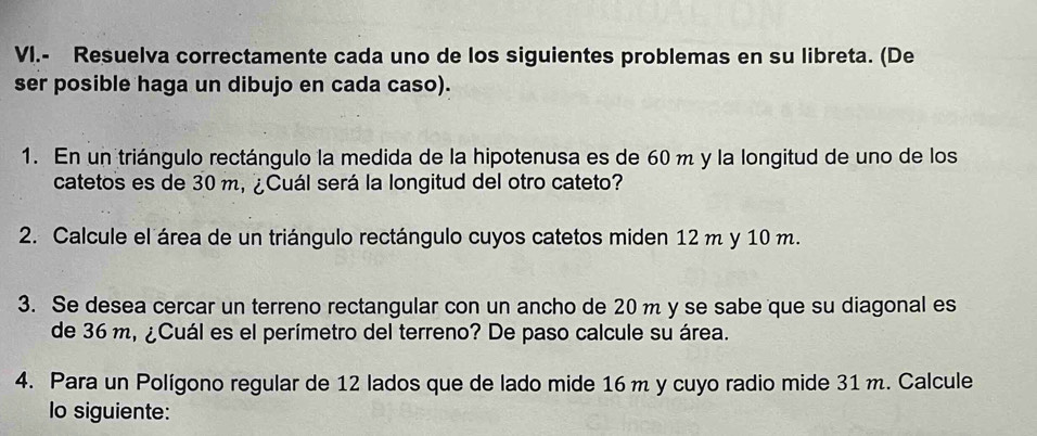 VI.- Resuelva correctamente cada uno de los siguientes problemas en su libreta. (De 
ser posible haga un dibujo en cada caso). 
1. En un triángulo rectángulo la medida de la hipotenusa es de 60 m y la longitud de uno de los 
catetos es de 30 m, ¿Cuál será la longitud del otro cateto? 
2. Calcule el área de un triángulo rectángulo cuyos catetos miden 12 m y 10 m. 
3. Se desea cercar un terreno rectangular con un ancho de 20m y se sabe que su diagonal es 
de 36 m, ¿Cuál es el perímetro del terreno? De paso calcule su área. 
4. Para un Polígono regular de 12 lados que de lado mide 16 m y cuyo radio mide 31 m. Calcule 
Io siguiente: