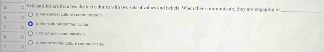 Beth and Joe are from two distinct cultures with two sets of values and beliefs. When they communicate, they are engaging in_
.
a. low-context culture communication
4. a
b. intercultural communication
5. 。
c. co-culture communication
6.
d. monochromic culture communication
7.