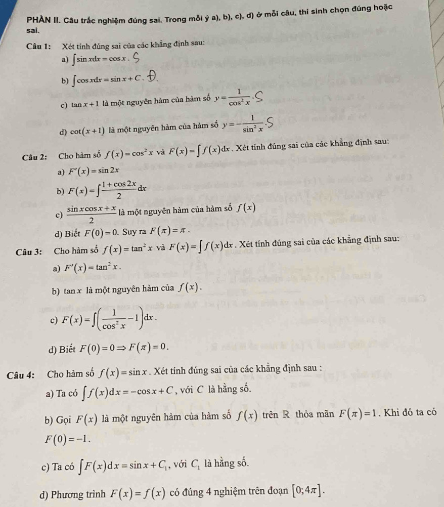 PHẢN II. Câu trắc nghiệm đúng sai. Trong mỗi ý a), b), c), d) ở mỗi câu, thí sinh chọn đúng hoặc
sai.
Câu 1: Xét tính đúng sai của các khẳng định sau:
a) ∈t sin xdx=cos x
b) ∈t cos xdx=sin x+C.
c) tan x+1 là một nguyên hàm của hàm số y= 1/cos^2x 
d) cot (x+1) là một nguyên hàm của hàm số y=- 1/sin^2x .
Câu 2: Cho hàm số f(x)=cos^2x và F(x)=∈t f(x)dx Xét tính đúng sai của các khẳng định sau:
a) F'(x)=sin 2x
b) F(x)=∈t  (1+cos 2x)/2 dx
c)  (sin xcos x+x)/2  là một nguyên hàm của hàm số f(x)
d) Biết F(0)=0. Suy ra F(π )=π .
Câu 3: Cho hàm số f(x)=tan^2x và F(x)=∈t f(x)dx. Xét tính đúng sai của các khẳng định sau:
a) F'(x)=tan^2x.
b) tan x là một nguyên hàm của f(x).
c) F(x)=∈t ( 1/cos^2x -1)dx.
d) Biết F(0)=0Rightarrow F(π )=0.
Câu 4: Cho hàm số f(x)=sin x. Xét tính đúng sai của các khẳng định sau :
a) Ta có ∈t f(x)dx=-cos x+C , với C là hằng số.
b) Gọi F(x) là một nguyên hàm của hàm số f(x) trên R thỏa mãn F(π )=1. Khi đó ta có
F(0)=-1.
c) Ta có ∈t F(x)dx=sin x+C_1 , với C_1 là hằng số.
d) Phương trình F(x)=f(x) có đúng 4 nghiệm trên đoạn [0;4π ].