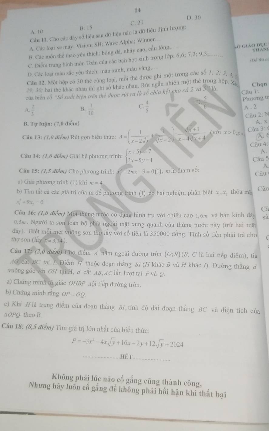 14
D. 30
A. 10 B. 15 C. 20
Câu II. Cho các dây số liệu sau dữ liệu nào là dữ liệu định lượng:
A. Các loại xe máy: Vision; SH; Wave Alpha; Winner…
B. Các môn thể thao yêu thích: bóng đá, nhảy cao, cầu lông,…
sở giáo đục
THANI
C. Điểm trung bình môn Toán của các bạn học sinh trong lớp: 6,6;7,2;9,3;
D. Các loại màu sắc yêu thích: màu xanh, màu vàng…. (Đề thi có
Câu 12. Một hộp có 30 thẻ cùng loại, mỗi thé được ghi một trong các số 1:2:3:4,
29: 30: hai thẻ khác nhau thì ghi số khác nhau. Rút ngẫu nhiên một thẻ trong hộp. Xã Chọn
của biến cổ ''Số xuất hiện trên thẻ được rút ra là số chia hết cho cá 2 và 5 '' là: Câu 1:
B. Phương tr
A.  2/3   1/10 
D. 5/6 
C.  4/5  A . 2
Câu 2: N
B. Tự luận: (7,0 điểm)
A. x
Câu 13: (1,0 điểm) Rút gọn biểu thức: A=( 1/x-2sqrt(x) + 1/sqrt(x)-2 ): (sqrt(x)+1)/x-4sqrt(x)+4  (với x>0;x_2 Câu 3: (
A. 6
Câu 4:
Câu 14: (1,0 điểm) Giải hệ phương trình: beginarrayl x+5y=7 3x-5y=1endarray.
A.
Câu 5
A.
Câu 15: (1,5 điểm) Cho phương trình: x^2-2mx-9=0(1) , m là tham số: Câu
a) Giải phương trình (1) khi m=4
b) Tìm tất cả các giá trị của m để phương trình (1) có hai nghiệm phân biệt x_1,x_2 thòa mà Câu
x_1^(3+9x_2)=0
Câ
Câu 16: (1,0 điểm) Một thùng nước có dạng hình trụ với chiều cao 1,6m và bán kính đáy sá
0.5m. Người ta sơn toàn bộ phía ngoài mặt xung quanh của thùng nước này (trừ hai mặt
đáy). Biết mỗi mét vuông sơn thợ lấy với số tiền là 350000 đồng. Tính số tiền phải trả cho
thợ sơn (lấy papprox 3,14).
Câu 17: (2,0 điểm) Cho điểm A nằm ngoài đường tròn (O;R) (B, C là hai tiếp điểm), tia
AO cắt BC tại I. Điểm H thuộc đoạn thẳng BI (H khác B và H khác I). Đường thắng đ
vuông góc với OH tại H, đ cắt AB, AC lần lượt tại P và Q.
a) Chứng minh tứ giác OHBP nội tiếp đường tròn.
b) Chứng minh răng OP=OQ.
c) Khi Hlà trung điểm của đoạn thắng B1,tính độ dài đoạn thắng BC và diện tích của
△ OPQ theo R.
Câu 18: (0,5 điểm) Tìm giá trị lớn nhất của biểu thức:
P=-3x^2-4xsqrt(y)+16x-2y+12sqrt(y)+2024
_HÉT_
Không phải lúc nào cố gắng cũng thành công,
Nhưng hãy luôn cố gắng để không phải hối hận khi thất bại