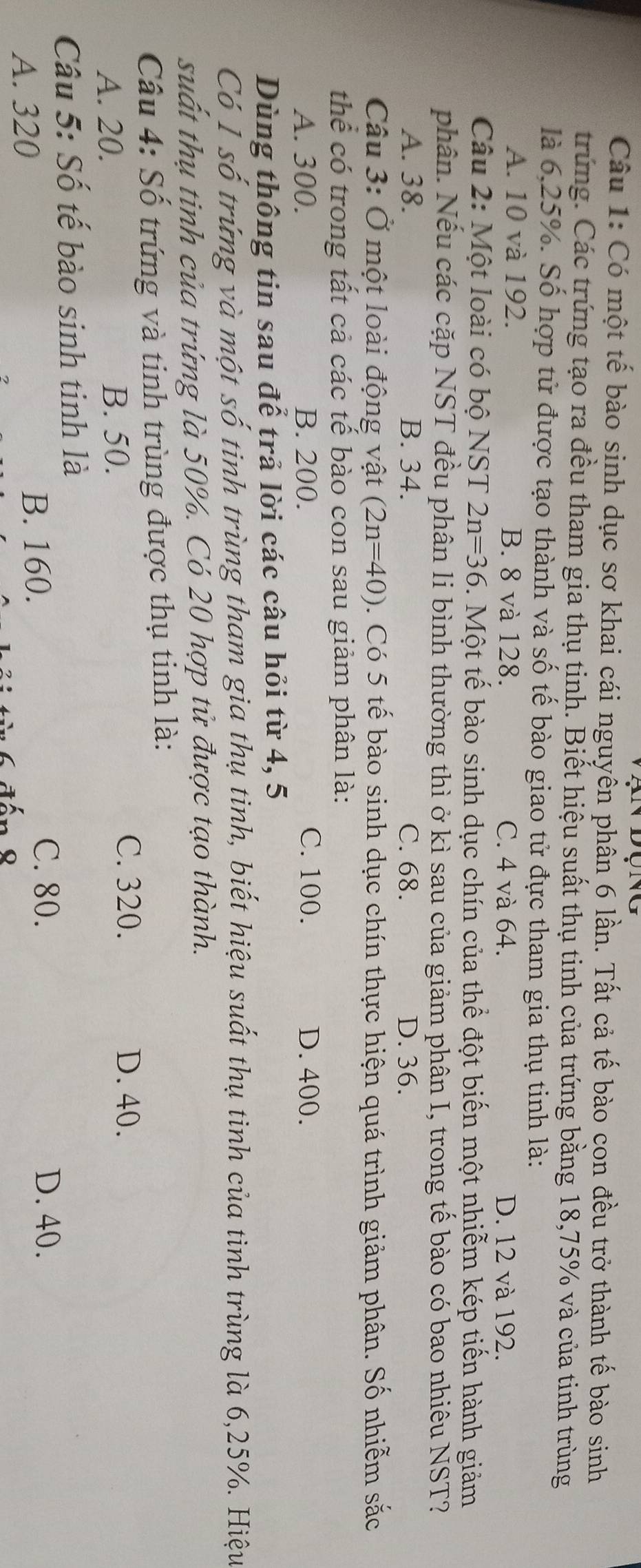 Có một tế bào sinh dục sơ khai cái nguyên phân 6 lần. Tất cả tế bào con đều trở thành tế bào sinh
trứng. Các trứng tạo ra đều tham gia thụ tinh. Biết hiệu suất thụ tinh của trứng bằng 18, 75% và của tinh trùng
là 6, 25%. Số hợp tử được tạo thành và số tế bào giao tử đực tham gia thụ tinh là:
A. 10 và 192. B. 8 và 128. C. 4 và 64. D. 12 và 192.
Câu 2: Một loài có bộ NST 2n=36. Một tế bào sinh dục chín của thể đột biến một nhiễm kép tiến hành giảm
phân. Nếu các cặp NST đều phân li bình thường thì ở kì sau của giảm phân I, trong tế bào có bao nhiêu NST?
A. 38. B. 34. C. 68. D. 36.
Câu 3: Ở một loài động vật (2n=40). Có 5 tế bào sinh dục chín thực hiện quá trình giảm phân. Số nhiễm sắc
thể có trong tất cả các tế bào con sau giảm phân là:
A. 300. B. 200. C. 100. D. 400.
Dùng thông tin sau để trả lời các câu hỏi từ 4, 5
Có Í số trừng và một số tinh trùng tham gia thụ tinh, biết hiệu suất thụ tinh của tinh trùng là 6, 25%. Hiệu
suất thụ tinh của trứng là 50%. Có 20 hợp tử được tạo thành.
Câu 4: Số trứng và tinh trùng được thụ tinh là:
A. 20. B. 50.
C. 320. D. 40.
Câu 5: Số tế bào sinh tinh là
A. 320 B. 160.
C. 80. D. 40.