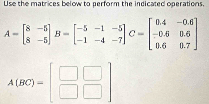 Use the matrices below to perform the indicated operations.
A=beginbmatrix 8&-5 8&-5endbmatrix B=beginbmatrix -5&-1&-5 -1&-4&-7endbmatrix C=beginbmatrix 0.4&-0.6 -0.6&0.6 0.6&0.7endbmatrix
A(BC)=beginbmatrix □ &□  □ &□ endbmatrix