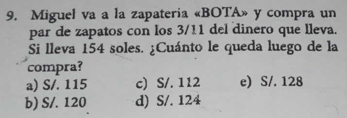 Miguel va a la zapateria «BOTA» y compra un
par de zapatos con los 3/11 del dinero que lleva.
Si lleva 154 soles. ¿Cuánto le queda luego de la
compra?
a) S/. 115 c) S/. 112 e) S/. 128
b) S/. 120 d) S/. 124