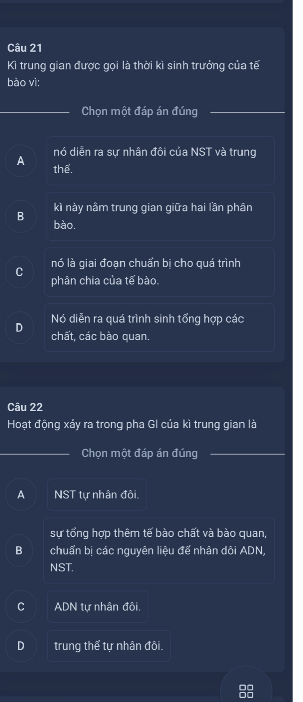 Kì trung gian được gọi là thời kì sinh trưởng của tế
bào vì:
Chọn một đáp án đúng
nó diễn ra sự nhân đôi của NST và trung
A
thể.
kì này nằm trung gian giữa hai lần phân
B
bào.
C nó là giai đoạn chuẩn bị cho quá trình
phân chia của tế bào.
Nó diễn ra quá trình sinh tổng hợp các
D
chất, các bào quan.
Câu 22
Hoạt động xảy ra trong pha GI của kì trung gian là
Chọn một đáp án đúng_
A NST tự nhân đôi.
sự tổng hợp thêm tế bào chất và bào quan,
B chuẩn bị các nguyên liệu để nhân dôi ADN,
NST.
ADN tự nhân đôi.
D trung thể tự nhân đôi.