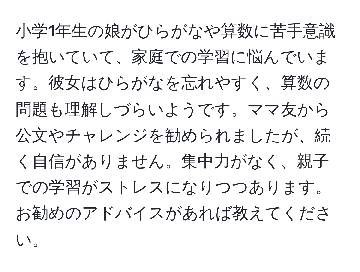 小学1年生の娘がひらがなや算数に苦手意識を抱いていて、家庭での学習に悩んでいます。彼女はひらがなを忘れやすく、算数の問題も理解しづらいようです。ママ友から公文やチャレンジを勧められましたが、続く自信がありません。集中力がなく、親子での学習がストレスになりつつあります。お勧めのアドバイスがあれば教えてください。