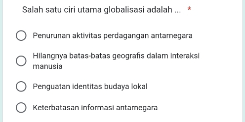 Salah satu ciri utama globalisasi adalah ... *
Penurunan aktivitas perdagangan antarnegara
Hilangnya batas-batas geografis dalam interaksi
manusia
Penguatan identitas budaya lokal
Keterbatasan informasi antarnegara