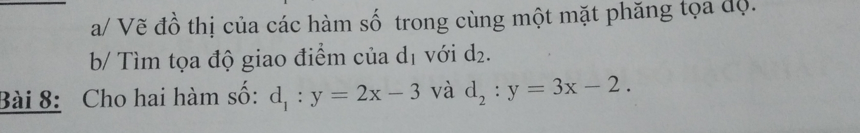 a/ Vẽ đồ thị của các hàm số trong cùng một mặt phăng tọa độ. 
b/ Tìm tọa độ giao điểm của d_1 với d_2. 
Bài 8: Cho hai hàm số: d_1:y=2x-3 và d_2:y=3x-2.