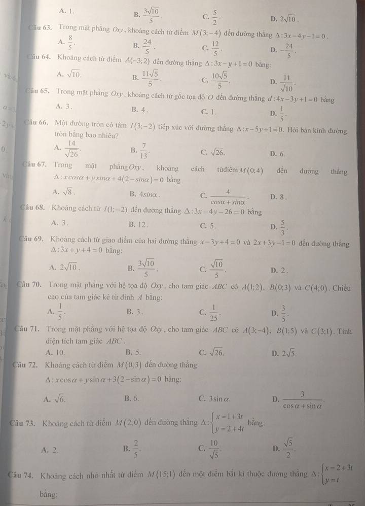 A. 1.
B.  3sqrt(10)/5 . C.  5/2 . D. 2sqrt(10).
Câu 63. Trong mặt phẳng Oxy , khoảng cách từ điểm M(3;-4) đến đưỡng thắng Delta :3x-4y-1=0.
A.  8/5 .
B.  24/5 . C.  12/5 . D. - 24/5 .
Câu 64. Khoảng cách tử điểm A(-3;2) đến đường thắng △ :3x-y+1=0 bằng:
A. sqrt(10).
và é B.  11sqrt(5)/5 . C.  10sqrt(5)/5 . D.  11/sqrt(10) .
Cầu 65. Trong mặt phẳng Oxy , khoảng cách từ gốc tọa độ O đến đường thẳng đ: 4x-3y+1=0 bàng
a=) A. 3 .
B. 4 . C. 1. D.  1/5 .
2y° Câu 66. Một đường tròn có tâm I(3;-2) tiếp xúc với đường thẳng △ :x-5y+1=0. Hỏi bán kính đường
tròn bằng bao nhiêu?
0 . A.  14/sqrt(26) . B.  7/13 . C. sqrt(26). D. 6.
Câu 67. Trong mặt phẳng Oxy  khoảng cách từđiểm M(0;4) děn đường thắng
và l △ : xcos alpha +ysin alpha +4(2-sin alpha )=0 bằng
A. sqrt(8). B. 4sinα . C.  4/cos alpha +sin alpha  . D. 8 .
Câu 68. Khoảng cách từ I(1;-2) dến đường thắng △ :3x-4y-26=0 bằng
λ 、
A. 3 . B. 12 . C. 5 . D.  5/3 .
Câu 69. Khoảng cách từ giao điểm của hai đường thẳng x-3y+4=0 và 2x+3y-1=0 dến đường thắng
∆ : 3x+y+4=0 bằng:
A. 2sqrt(10). B.  3sqrt(10)/5 . C.  sqrt(10)/5 . D. 2 .
te Câu 70. Trong mặt phẳng với hệ tọa độ Oxy, cho tam giác ABC có A(1;2),B(0;3) và C(4;0). Chiều
cao của tam giác kẻ từ đỉnh A bằng:
A.  1/5 . B. 3 . C.  1/25 . D.  3/5 .
Câu 71. Trong mặt phẳng với hệ tọa độ Oxy, cho tam giác ABC có A(3;-4),B(1;5) và C(3;1). Tính
diện tich tam giác ABC .
A. 10. B. 5. C. sqrt(26). D. 2sqrt(5).
Câu 72. Khoảng cách từ điểm M(0;3) dến đường thắng
A : xcos alpha +ysin alpha +3(2-sin alpha )=0 bằng:
A. sqrt(6). B. 6. C. 3sinα. D.  3/cos alpha +sin alpha  .
Câu 73. Khoảng cách từ điểm M(2;0) dến đường thắng Delta :beginarrayl x=1+3t y=2+4tendarray. bằng:
A. 2. B.  2/5 . C.  10/sqrt(5)  D.  sqrt(5)/2 .
Câu 74. Khoảng cách nhỏ nhất từ điểm M(15;1) ến một điểm bắt kì thuộc đường thắng Delta :beginarrayl x=2+3t y=tendarray.
bằng: