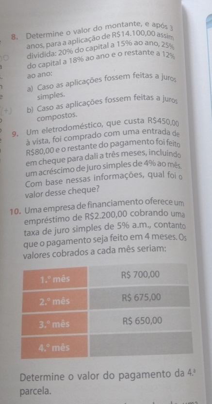 Determine o valor do montante, e após 3
anos, para a aplicação de R$14.100,00 assim
dividida: 20% do capital a 15% ao ano, 25%
do capital a 18% ao ano e o restante a 12%
ao ano:
a) Caso as aplicações fossem feitas a juros
simples.
b) Caso as aplicações fossem feitas a juros
compostos.
9. Um eletrodoméstico, que custa R$450,00
à vista, foi comprado com uma entrada de
R$80,00 e o restante do pagamento foi feito
em cheque para dali a três meses, íncluindo
um acréscimo de juro simples de 4% ao mês,
Com base nessas informações, qual foi o
valor desse cheque?
10. Uma empresa de financiamento oferece um
empréstimo de R$2.200,00 cobrando uma
taxa de juro simples de 5% a.m., contanto
que o pagamento seja feito em 4 meses. Os
valores cobrados a cada mês seriam:
Determine o valor do pagamento da 4.^a
parcela.