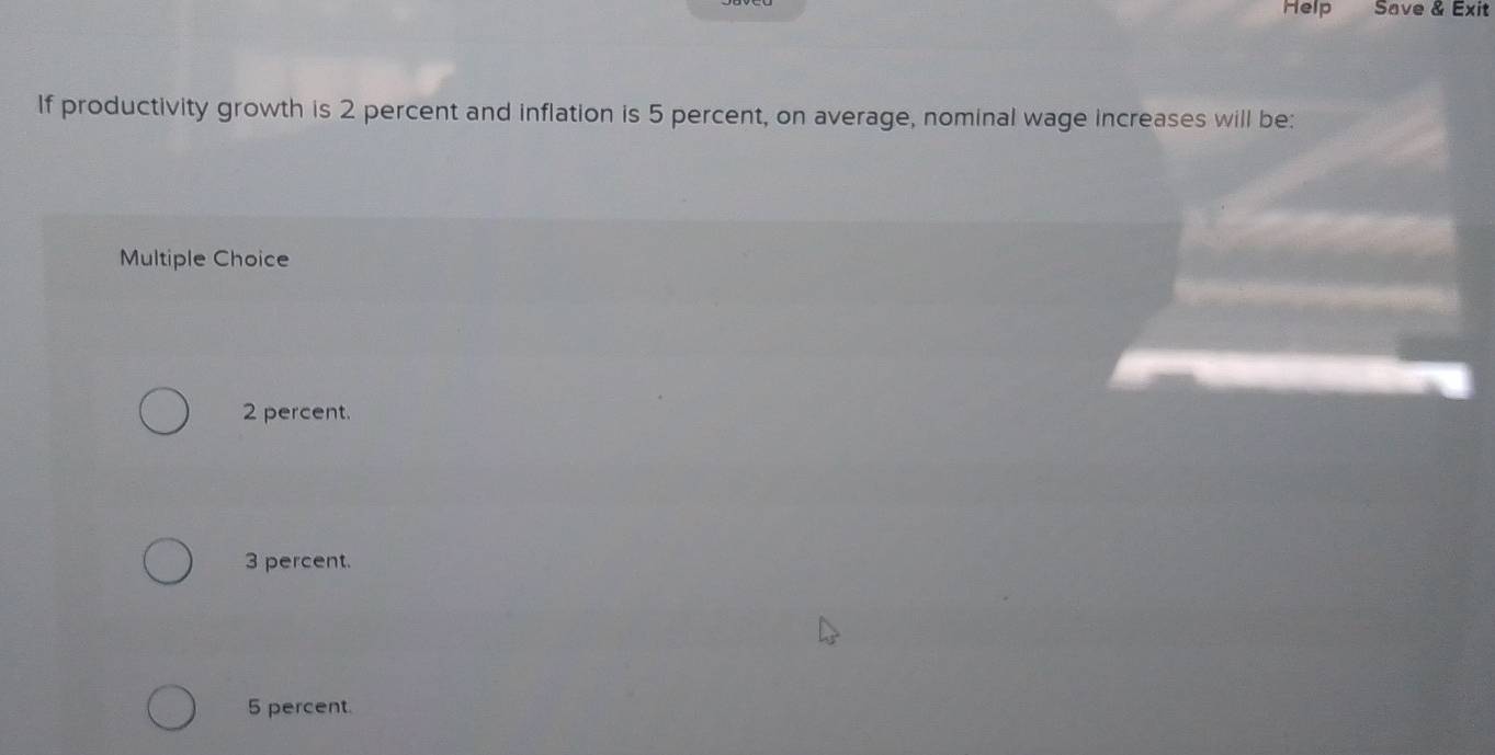 Help Save & Exit
If productivity growth is 2 percent and inflation is 5 percent, on average, nominal wage increases will be:
Multiple Choice
2 percent.
3 percent.
5 percent