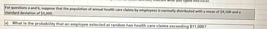 what you typed into Excel. 
For questions a and b, suppose that the population of annual health care claims by employees is normally distributed with a mean of $9,500 and a 
standard deviation of $3,000. 
a) What is the probability that an employee selected at random has health care claims exceeding $11,000?