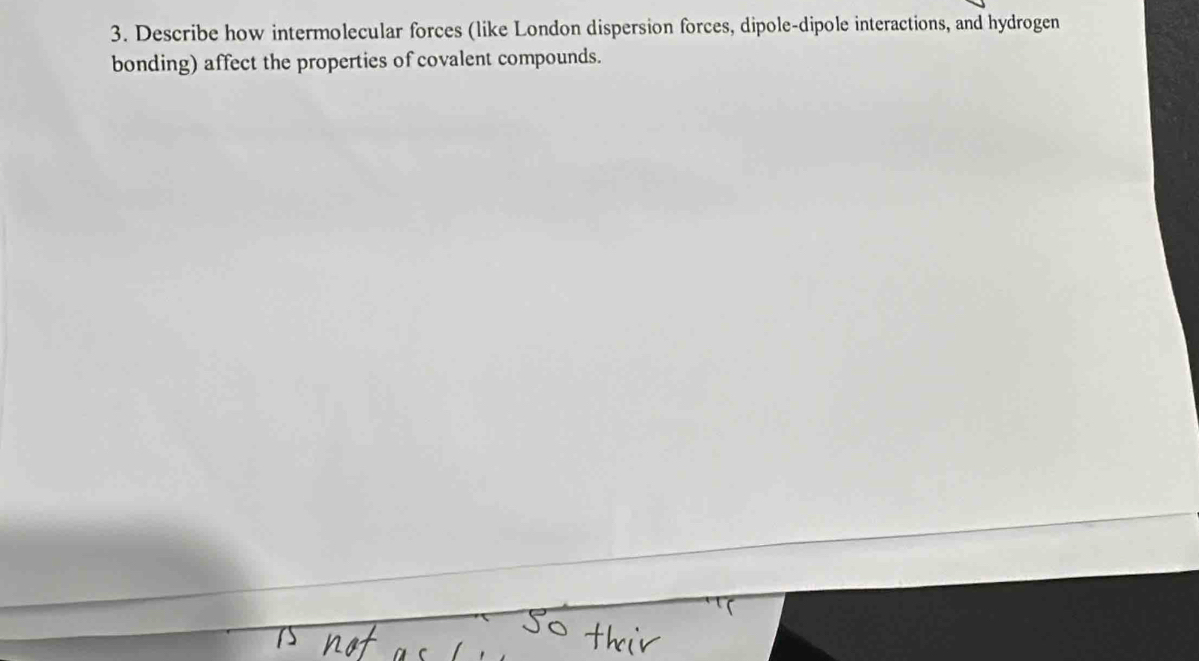 Describe how intermolecular forces (like London dispersion forces, dipole-dipole interactions, and hydrogen 
bonding) affect the properties of covalent compounds.