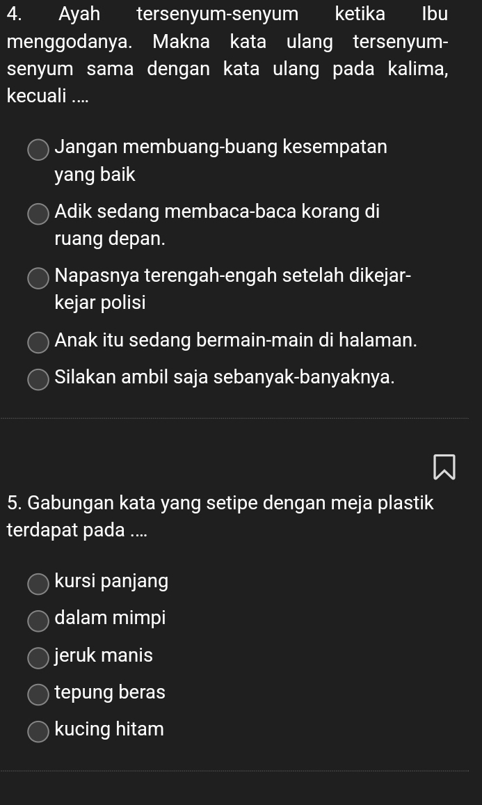 Ayah tersenyum-senyum ketika lbu
menggodanya. Makna kata ulang tersenyum-
senyum sama dengan kata ulang pada kalima,
kecuali ....
Jangan membuang-buang kesempatan
yang baik
Adik sedang membaca-baca korang di
ruang depan.
Napasnya terengah-engah setelah dikejar-
kejar polisi
Anak itu sedang bermain-main di halaman.
Silakan ambil saja sebanyak-banyaknya.
5. Gabungan kata yang setipe dengan meja plastik
terdapat pada ....
kursi panjang
dalam mimpi
jeruk manis
tepung beras
kucing hitam