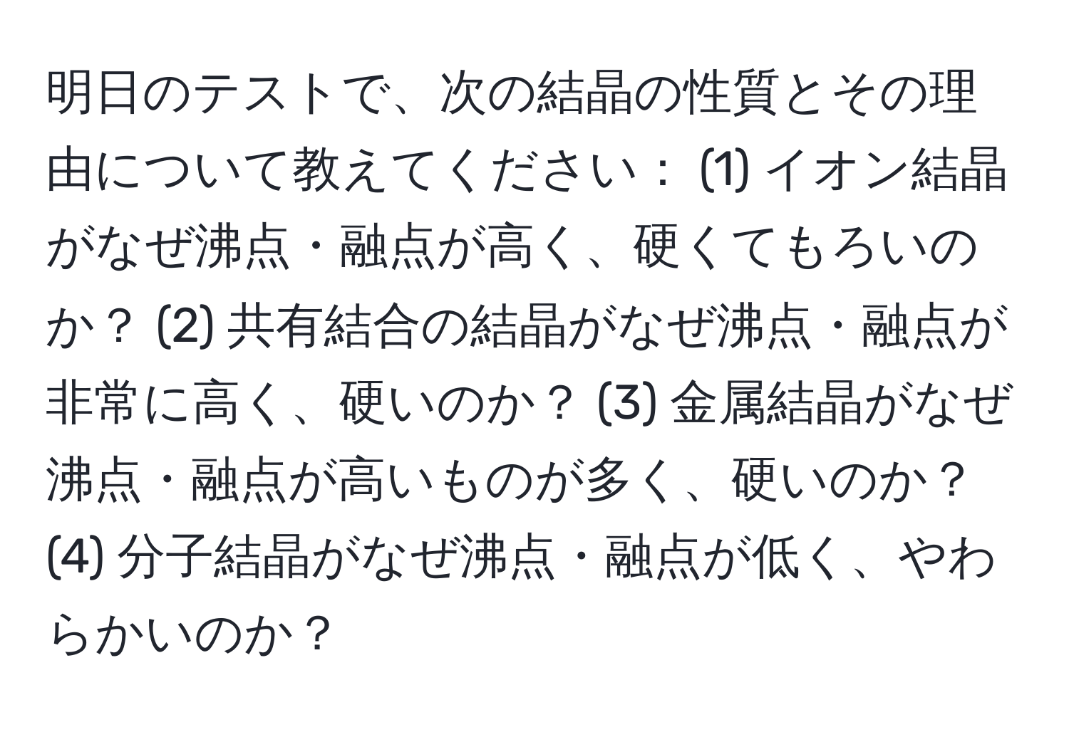 明日のテストで、次の結晶の性質とその理由について教えてください： (1) イオン結晶がなぜ沸点・融点が高く、硬くてもろいのか？ (2) 共有結合の結晶がなぜ沸点・融点が非常に高く、硬いのか？ (3) 金属結晶がなぜ沸点・融点が高いものが多く、硬いのか？ (4) 分子結晶がなぜ沸点・融点が低く、やわらかいのか？