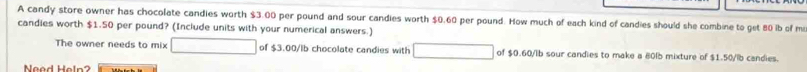 A candy store owner has chocolate candies worth $3.00 per pound and sour candies worth $0.60 per pound. How much of each kind of candies should she combine to get 80 ib of m 
candies worth $1.50 per pound? (Include units with your numerical answers.) 
The owner needs to mix of $3.00/lb chocolate candies with of $0.60/lb sour candies to make a 80lb mixture of $1.50/lb candies. 
Nead Heln?