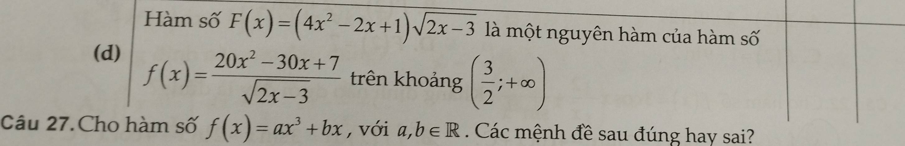 Hàm số F(x)=(4x^2-2x+1)sqrt(2x-3) là một nguyên hàm của hàm số 
(d)
f(x)= (20x^2-30x+7)/sqrt(2x-3)  trên khoảng ( 3/2 ;+∈fty )
Câu 27. Cho hàm số f(x)=ax^3+bx , với a,b∈ R Các mệnh đề sau đúng hay sai?