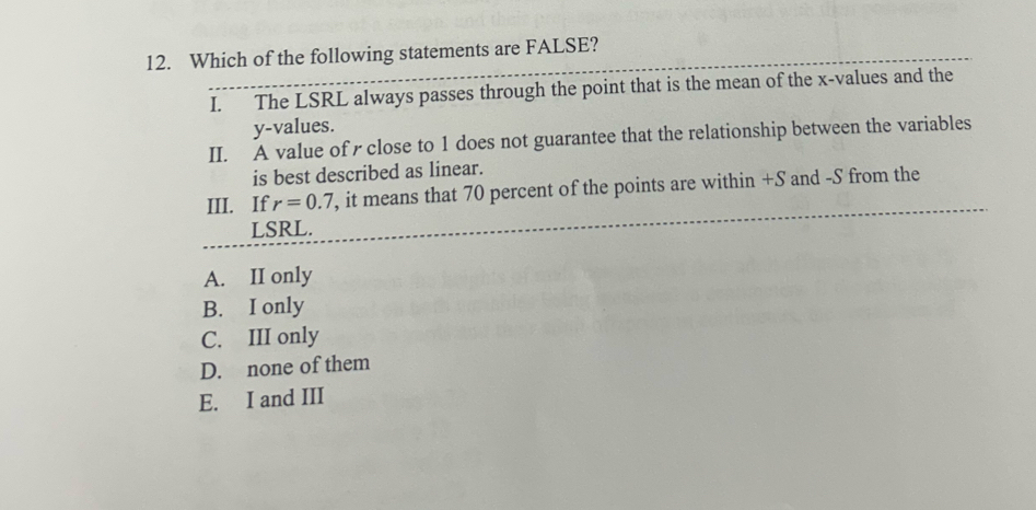 Which of the following statements are FALSE?
I. The LSRL always passes through the point that is the mean of the x -values and the
y -values.
II. A value of r close to 1 does not guarantee that the relationship between the variables
is best described as linear.
III. If r=0.7 , it means that 70 percent of the points are within +S and -S from the
LSRL.
A. II only
B. I only
C. III only
D. none of them
E. I and III