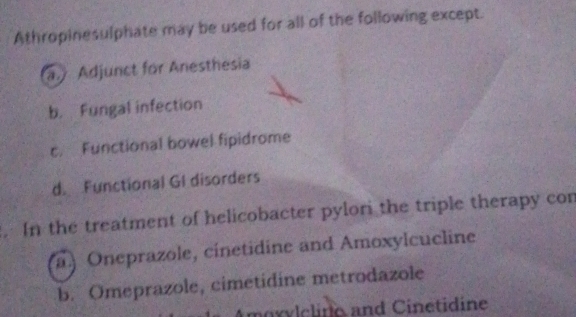 Athropinesulphate may be used for all of the following except.
a. Adjunct for Anesthesia
b. Fungal infection
c. Functional bowel fipidrome
d. Functional GI disorders
. In the treatment of helicobacter pylori the triple therapy con
) Oneprazole, cinetidine and Amoxylcucline
b. Omeprazole, cimetidine metrodazole
moxylelino and Cinetidine