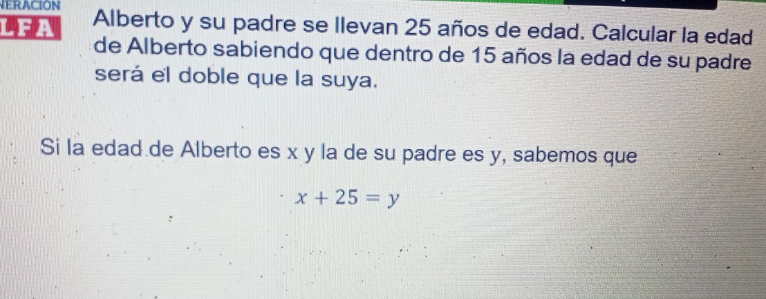 VERACIÓN 
LEA Alberto y su padre se llevan 25 años de edad. Calcular la edad 
de Alberto sabiendo que dentro de 15 años la edad de su padre 
será el doble que la suya. 
Si la edad de Alberto es x y la de su padre es y, sabemos que
x+25=y