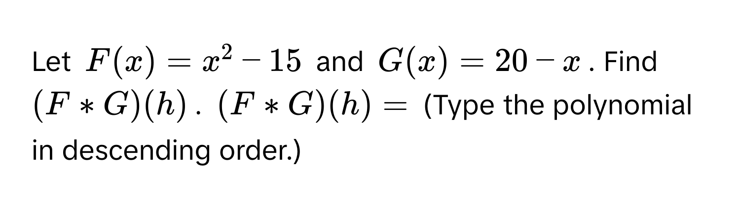 Let $F(x)=x^2-15$ and $G(x)=20-x$. Find $(F*G)(h)$. $(F*G)(h)=$ (Type the polynomial in descending order.)