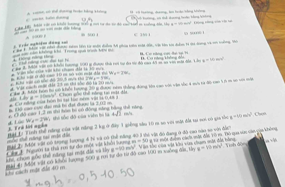 A vese, có thể dựơng huậc bàng không vô hường, dương, âm hoặc bằng không
C yesto, luān dương a D Vô hường, có thể dương hoặc bằng không
Cây 19i Một vật số khổi lượng 300 g rợi tư do từ đô cao 106 m xuồng đất, lây g=10m/s^2 Động năng của vật tại
độ mãu 50 m su với mất đất bằng
B 500 1 C 250 J
A 1 000 J D 50000 J
2. Trác nghiệm đùng sai
Câu 1. Một vật nhỏ được ném lên từ một điễm M phía trên mất dất, vật lên tớị điễm N thì đừng và rơi xuồng. Bộ
Sa suc cần không khi Trong quá trình MN thì
B. Cơ năng cực đại tại N
A. Động năng tăng
C Thể lạng cực đai ta N D, Cơ năng không đổi
Càu 2. Một vật có khối lượng 100 g được thà rơi tư do từ độ cao 45 m so với mặt đất. Lây g=10m/s^2.
*  Văn tốc của vật khi cham đất là 30 m/s
# Khi vật ở độ cao 10 m só với mặt đất thị W_d=2W_t
Khi vilt có tóc đô 20,5 m/s thì 2W_A=5W_1
4. Vật cách mất đất 25 m thi tốc độ là 20 m/s
Câu 3. Một hòn bi có khổi lượng 20 g được ném thắng đứng lên cao với vận tốc 4 m/s từ độ cao 1,6 m so với mật
đấi Lây g=10m/s^2 Chọn gốc thể năng tại mặt đất
a Cơ năng của hòn bị tại lúc ném vật là 0,48 J
Độ Độ cao cực đại mã bị đạt được là 2,02 m.
c Ở độ cao 1,2 m thì hón bị có động năng bằng thể năng
d. Lùc W_d=2W 4 thị tốc độ của viên bị là 4sqrt(2)n /6
Tại Li Tính thể năng của vật năng 2 kg ở đây 1 giếng sâu 10 m so với mặt đất tại nơi có gia tốc g=10m/s^2. Chọn
3. Trả lời ngắn
Bài 2: Một vật có trong lượng 4 N và có thể năng 40 J thì vật đó đang ở độ cao nào so với đất?
mộc thể năng tại mật đất
Câu 4 Người ta thả rơi tự do một vật khổi lượng m=50 g từ một điểm cách mặt đất 10 m. Bỏ qua sức cản của không
khi, chọn gốc thể năng tại mặt đất và lấy g=10m/s^2 Vận tốc của vật khi vừa chạm mặt đất bảng vn vật
Bài 4: Một vật có khối lượng 500 g rơi tự do từ độ cao 100 m xuồng đất, lây g=10m/s^2 Tính động
khi cách một đất 40 m