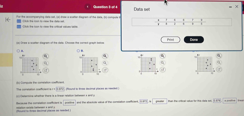 For the accompanying data set, (a) draw a scatter diagram of the data, (b) compute the correlation coefficient, and (c) determine whether there is a linear relation between x and y.
==: Click the icon to view the data set.
€ Click the icon to view the critical values table.
(a) Draw a scatter diagram of the data. Choose the correct graph below.
C.
D.
A.
(b) Compute the correlation coefficient.
The correlation coefficient is r=□ (Round to three decimal places as needed.)
(c) Determine whether there is a linear relation between x and y.
Because the correlation coefficient is □ and the absolute value of the correlation coefficient, □ ,in □  than the critical value for this data set. □ .□ linear relation
exists between x and y.
(Round to three decimal places as needed.)