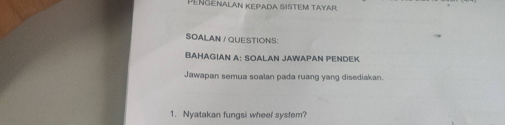 PENGENALAN KEPADA SISTEM TAYAR 
SOALAN / QUESTIONS: 
BAHAGIAN A: SOALAN JAWAPAN PENDEK 
Jawapan semua soalan pada ruang yang disediakan. 
1. Nyatakan fungsi wheel system?