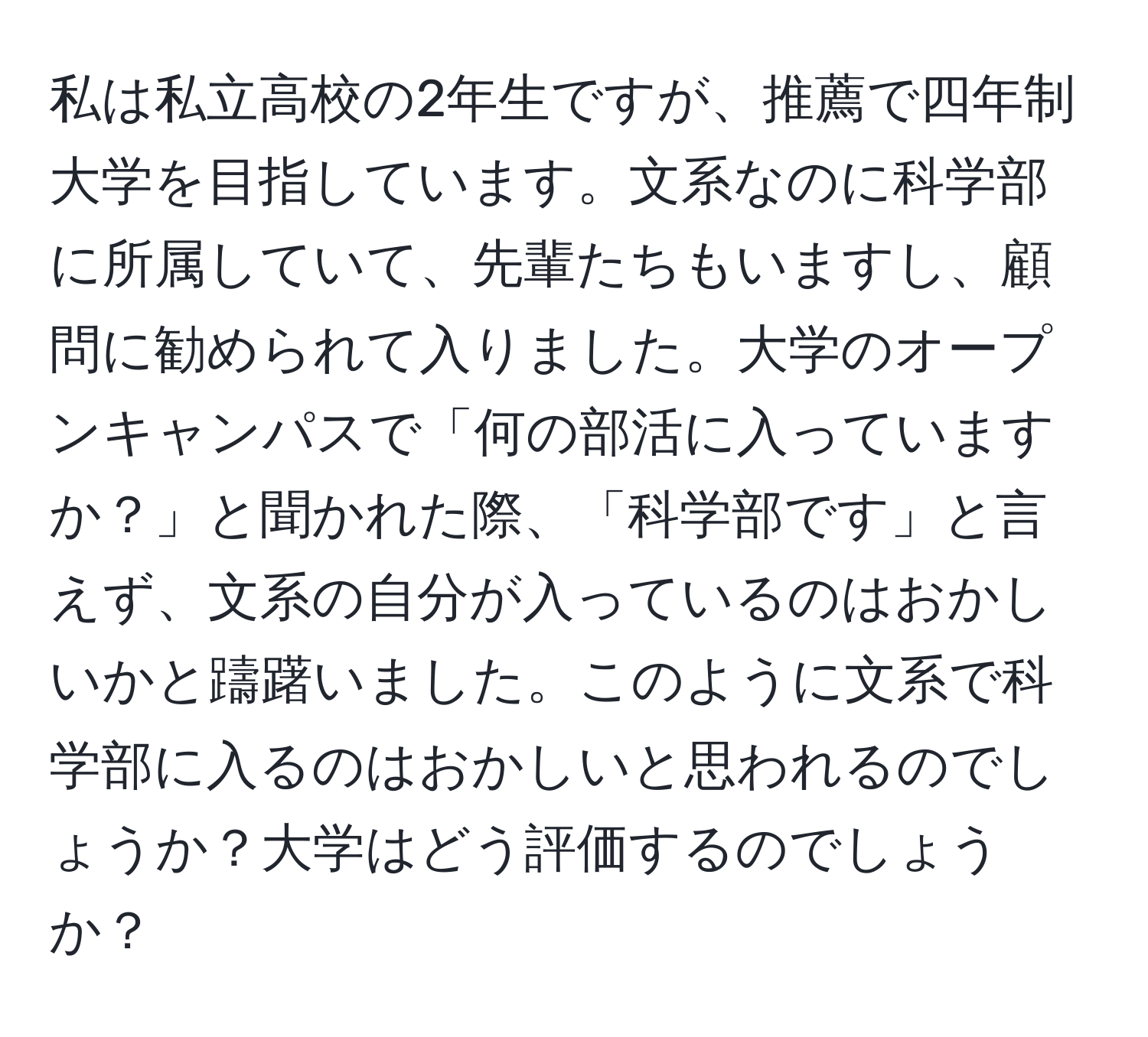 私は私立高校の2年生ですが、推薦で四年制大学を目指しています。文系なのに科学部に所属していて、先輩たちもいますし、顧問に勧められて入りました。大学のオープンキャンパスで「何の部活に入っていますか？」と聞かれた際、「科学部です」と言えず、文系の自分が入っているのはおかしいかと躊躇いました。このように文系で科学部に入るのはおかしいと思われるのでしょうか？大学はどう評価するのでしょうか？