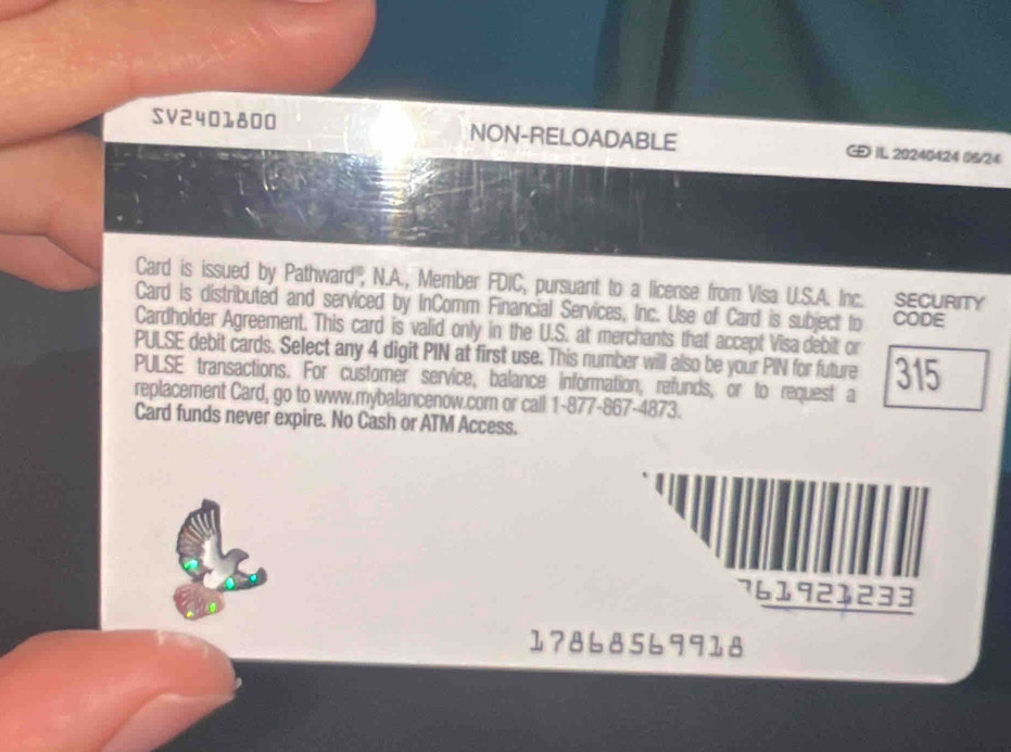 SV2401800 NON-RELOADABLE IL 20240424 06/24 
Card is issued by Pathward''', N.A., Member FDIC, pursuant to a license from Visa U.S.A. Inc. SECURITY 
Card is distributed and serviced by InComm Financial Services, Inc. Use of Card is subject to CODE 
Cardholder Agreement. This card is valid only in the U.S. at merchants that accept Visa debit or 
PULSE debit cards. Select any 4 digit PIN at first use. This number will also be your PIN for future 
PULSE transactions. For customer service, balance information, refunds, or to request a 315
replacement Card, go to www.mybalancenow.com or call 1-877-867-4873. 
Card funds never expire. No Cash or ATM Access.
761921233
17868569918