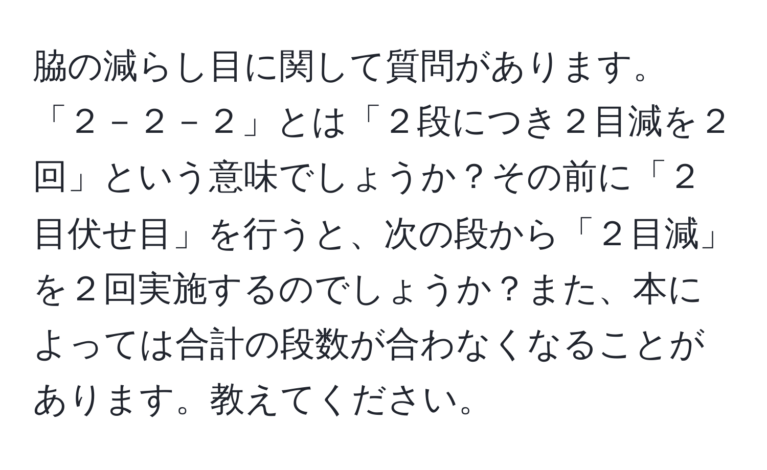 脇の減らし目に関して質問があります。「２－２－２」とは「２段につき２目減を２回」という意味でしょうか？その前に「２目伏せ目」を行うと、次の段から「２目減」を２回実施するのでしょうか？また、本によっては合計の段数が合わなくなることがあります。教えてください。