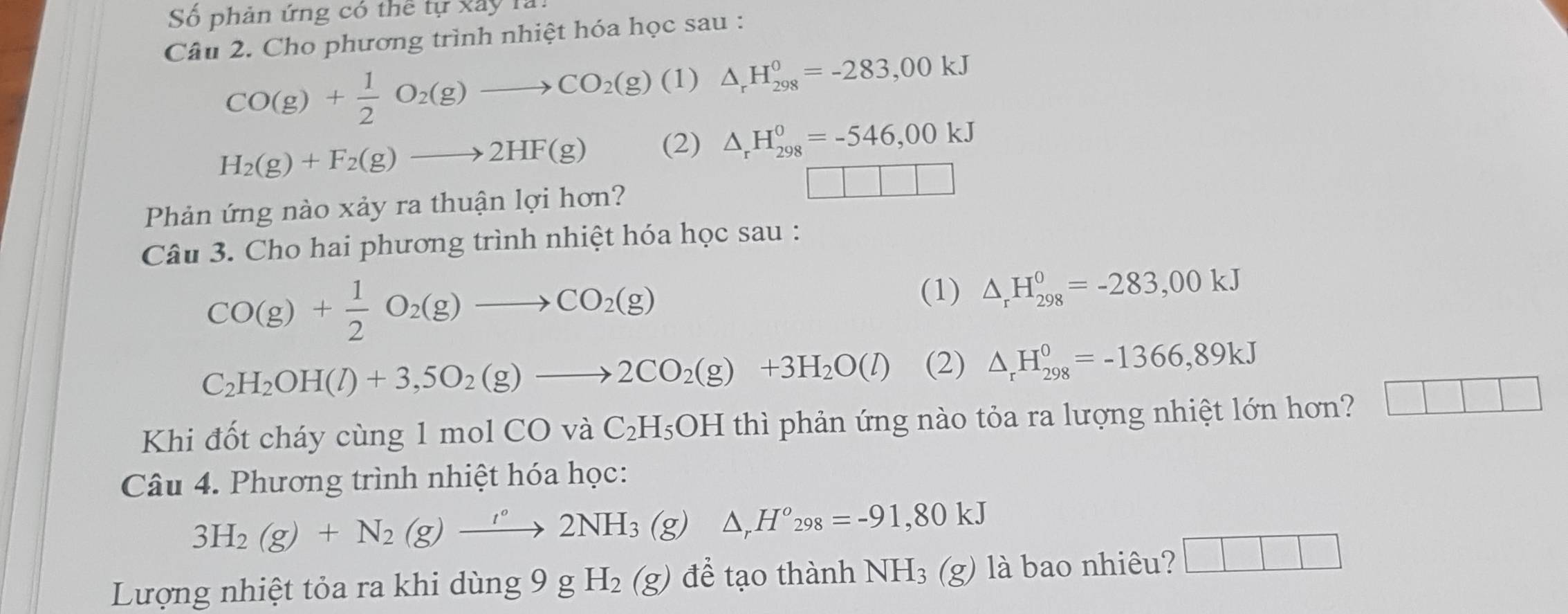 Số phản ứng có thể tự xây 1à 
Câu 2. Cho phương trình nhiệt hóa học sau :
CO(g)+ 1/2 O_2(g)to CO_2(g) (1) △ _rH_(298)^0=-283,00kJ
H_2(g)+F_2(g)to 2HF(g) (2) △ _rH_(298)^0=-546,00kJ
□ □ □ □
Phản ứng nào xảy ra thuận lợi hơn? 
Câu 3. Cho hai phương trình nhiệt hóa học sau :
CO(g)+ 1/2 O_2(g)to CO_2(g)
(1) △ _rH_(298)^0=-283,00kJ
C_2H_2OH(l)+3,5O_2(g)to 2CO_2(g)+3H_2O(l) (2) △ _rH_(298)^0=-1366,89kJ
Khi đốt cháy cùng 1 mol ( CO I /aC_2H_5OH thì phản ứng nào tỏa ra lượng nhiệt lớn hơn? □ □ □
Câu 4. Phương trình nhiệt hóa học:
3H_2(g)+N_2(g)xrightarrow '2NH_3(g) △ _rH^o_298=-91,80kJ
Lượng nhiệt tỏa ra khi dùng 9 9gH_2(g) để tạo thành NH_3(g) là bao nhiêu? □ □ □