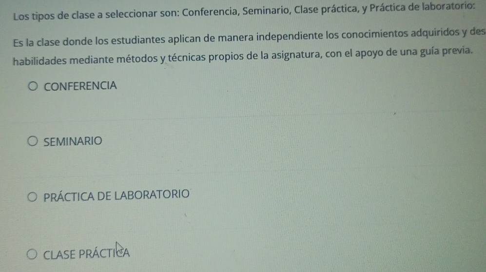 Los tipos de clase a seleccionar son: Conferencia, Seminario, Clase práctica, y Práctica de laboratorio:
Es la clase donde los estudiantes aplican de manera independiente los conocimientos adquiridos y des
habilidades mediante métodos y técnicas propios de la asignatura, con el apoyo de una guía previa.
CONFERENCIA
SEMINARIO
PRÁCTICA DE LABORATORIO
CLASE PRÁCTIca