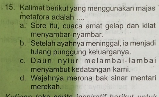 Kalimat berikut yang menggunakan majas
metafora adalah ....
a. Sore itu, cuaca amat gelap dan kilat
menyambar-nyambar.
b. Setelah ayahnya meninggal, ia menjadi
tulang punggung keluarganya.
c. Daun nyiur melambai-lambai
menyambut kedatangan kami.
d. Wajahnya merona bak sinar mentari
merekah.