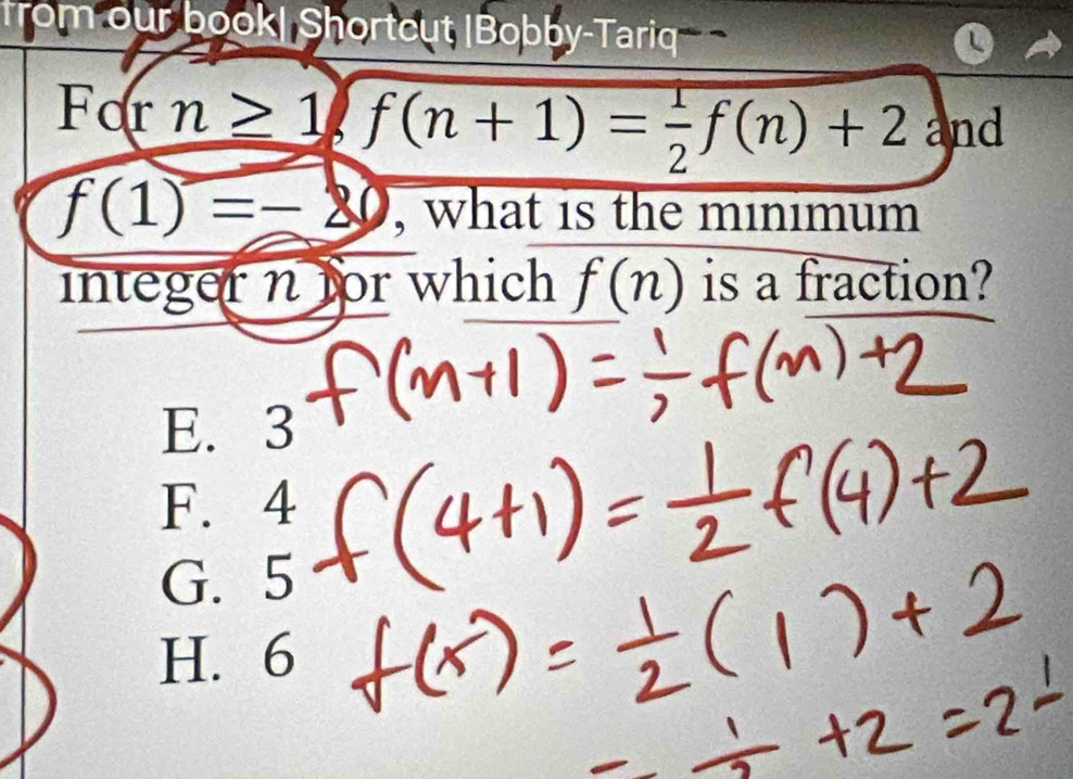 from our book| Shorteut |Bobby-Tariq
For n≥ 1, f(n+1)= 1/2 f(n)+2 and
f(1)=-20 , what is the minimum
integer n for which f(n) is a fraction?
E. 3
F. 4
G. 5
H. 6