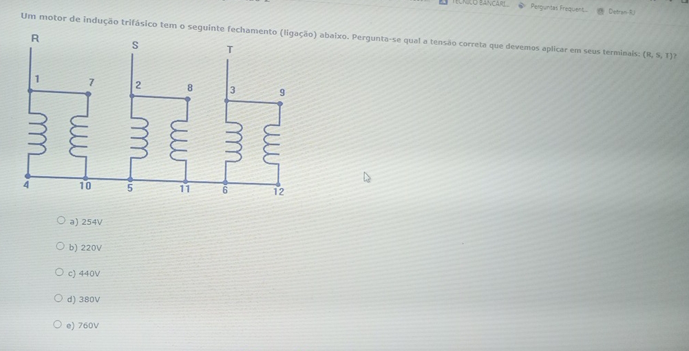 ECNICO BANCARL Perguntas Frequent... Detran-R
Um motor de indução trifásico tem o seguinte fech abaixo. Pergunta-se qual a tensão correta que devemos aplicar em seus terminais: (R,S,T)
a) 254V
b) 220V
c) 440V
d) 380V
e) 760V