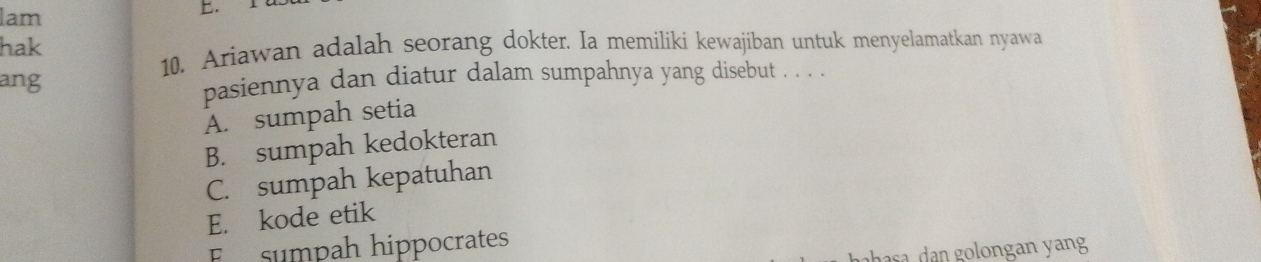 lam
hak
10. Ariawan adalah seorang dokter. Ia memiliki kewajiban untuk menyelamatkan nyawa
ang pasiennya dan diatur dalam sumpahnya yang disebut . . . .
A. sumpah setia
B. sumpah kedokteran
C. sumpah kepatuhan
E. kode etik
F sumpah hippocrates