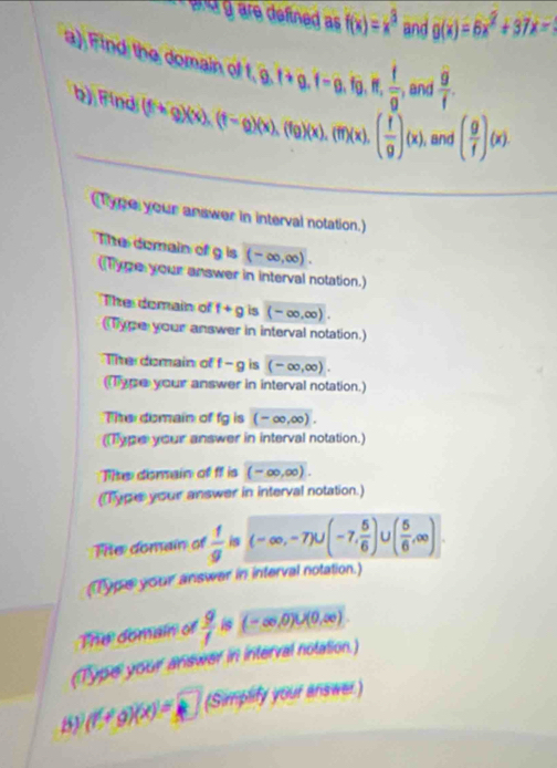 ara g are defined as f(x)=x^3 and g(x)=6x^2+37x - 
a) Find the domain of t, 0, t+0, t=0, fg, if,  f/g  , and  g/f . 
b) Find (ffcirc g)(x), (f-g)(x), (fg)(x), (ff)(x), ( f/g )(x) , and ( g/f )(x)
Type your answer in interval notation. 
The domain of g is (-∈fty ,∈fty ). 
(Type your answer in interval notation.) 
The domain of f+g is (-∈fty ,∈fty )
Type your answer in interval notation.) 
The domain of f-g is (-∈fty ,∈fty ). 
Type your answer in interval notation.) 
The domain of fg is (-∈fty ,∈fty ). 
(Type your answer in interval notation.) 
The domain of f is (-∈fty ,∈fty ). 
(Type your answer in interval notation.) 
The domain of  1/g  is (-∈fty ,-7)∪ (-7, 5/6 ) ( 5/6 ,∈fty )
(Tpe your answer in interval notation.) 
The domain of  9/1  is (-∈fty ,0)∪ (0,∈fty )
(Typel your answer in interval notation.)
(fcirc g)(x)=k (Simplify your answer)