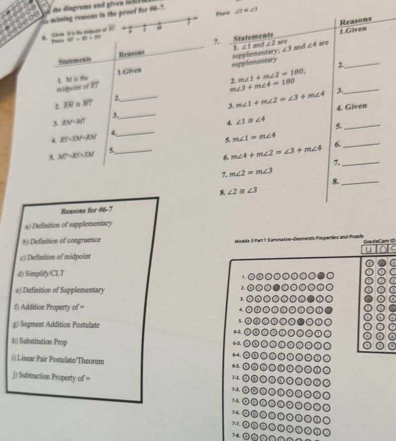 the dingrams and given in for  
Prinvt ∠ 1=∠ 3
Se missing reasons in the proof for 6 7.
Reasons
6. Chren N is the midpelot of overline RT "
1.Given
MT=85+30
1. ∠ 1 and ∠ 2 are ∠ 4 are
Statements Reasons 7. Statements
supplementary
1. M is the 1.Given supplementary.
∠ 3 and
_
2.
2. m∠ 1+m∠ 2=180
_
midpoint of overline RT
m∠ 3+m∠ 4=180 3._
, overline RM≌ overline MT
2.
3. m∠ 1+m∠ 2=∠ 3+m∠ 4 4. Given
_
3. EM=MT 3._
4. ∠ 1≌ ∠ 4
5.
4. RS+SM=RM 4.
_
5. m∠ 1=m∠ 4
5. MT=RS+SM 5._
6. m∠ 4+m∠ 2=∠ 3+m∠ 4 6._
7._
7. m∠ 2=m∠ 3
8._
8. ∠ 2≌ ∠ 3
Reasons for #6-7
a) Definition of supplementary
b) Definition of congruence
Module 3 Part 1 Summative-Geometric Properties and Proofs GradeCam ID
c) Definition of midpoint
a
a
d) Simplify/CLT 00OOC
1.
C a
2,
e) Definition of Supplementary ①O0●0C
0
3.
a
f) Addition Property of= 4.
0
○○
5. ②③C③cC●①①○
g) Segment Addition Postulate 6-2. ◎◎
h) Substitution Prop 6-3. ②⑧②ềp◎M①③
6-4. ②⑥DềD⑥M⑥③
i) Linear Pair Postulate/Theorem 6-5. ②③⑥③ề③⑥M①③
7-2. ①⑥⑨E◎◎⑩③
j) Subtraction Property of = 7-3. ⑧⑥②②श⑥ω①
7-5. ②⑥⑥②⑥o③ω③③
7-6. ②⑥⑥⑥③⑩②②①
7.7. ②⑩⑥③②⑩②④①③
78.① ª ç ∩ ∩ ∩