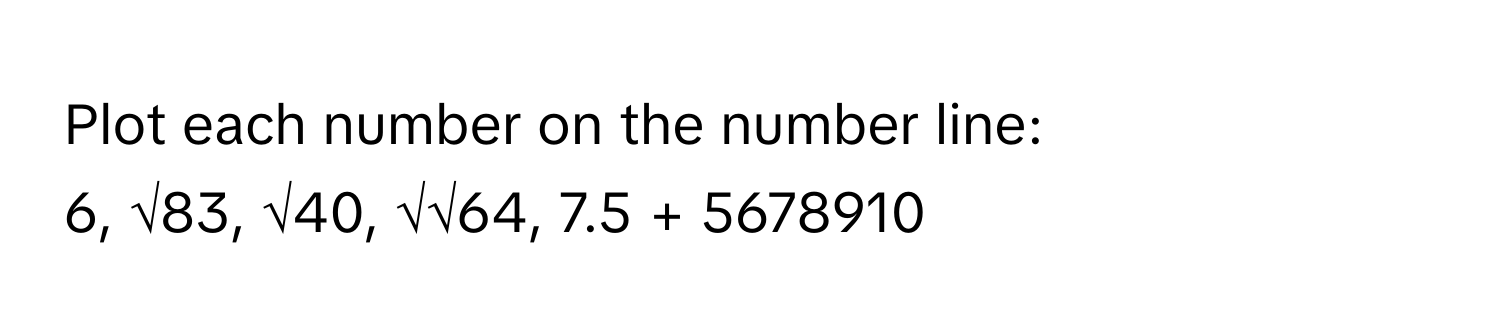 Plot each number on the number line:

6, √83, √40, √√64, 7.5 + 5678910