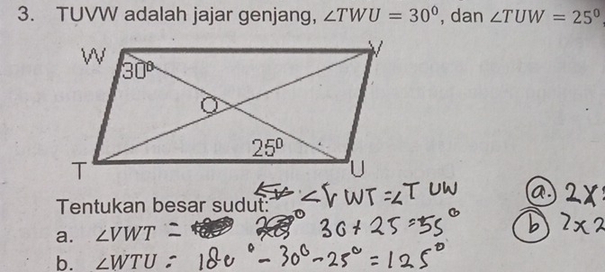 TUVW adalah jajar genjang, ∠ TWU=30° , dan ∠ TUW=25°
Tentukan besar sudut:
a. ∠ VWT
b. ∠ WTU