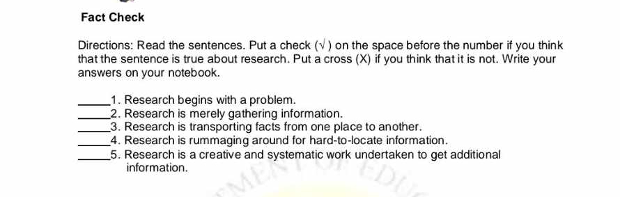 Fact Check 
Directions: Read the sentences. Put a check (√ ) on the space before the number if you think 
that the sentence is true about research. Put a cross (X) if you think that it is not. Write your 
answers on your notebook. 
_1. Research begins with a problem. 
_2. Research is merely gathering information. 
_3. Research is transporting facts from one place to another. 
_4. Research is rummaging around for hard-to-locate information. 
_5. Research is a creative and systematic work undertaken to get additional 
information.