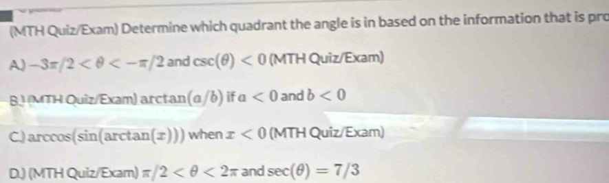 (MTH Quiz/Exam) Determine which quadrant the angle is in based on the information that is pro
A) -3π /2 <-π /2 and csc (θ )<0</tex> (MTH Quiz/Exam)
BJ (MTH Quiz/Exam) arctan (a/b) if a<0</tex> and b<0</tex>
C.) arccos(sin(arctar (x))) when x<0</tex> (MTH Quiz/Exam)
D.) (MTH Quiz/ Exar n ) π /2 <2π and sec (θ )=7/3