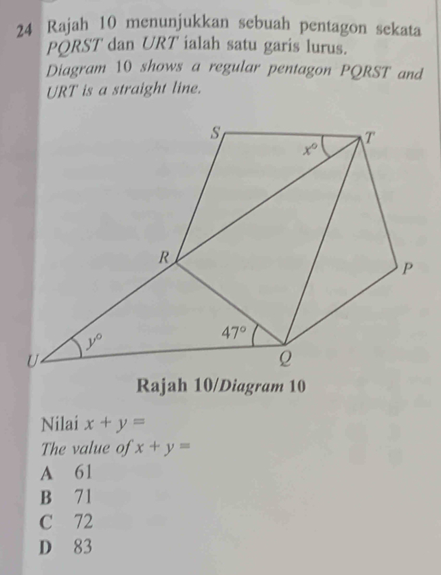 Rajah 10 menunjukkan sebuah pentagon sekata
PQRST dan URT ialah satu garis lurus.
Diagram 10 shows a regular pentagon PQRST and
URT is a straight line.
Rajah 10/Diagram 10
Nilai x+y=
The value of x+y=
A 61
B 71
C 72
D 83